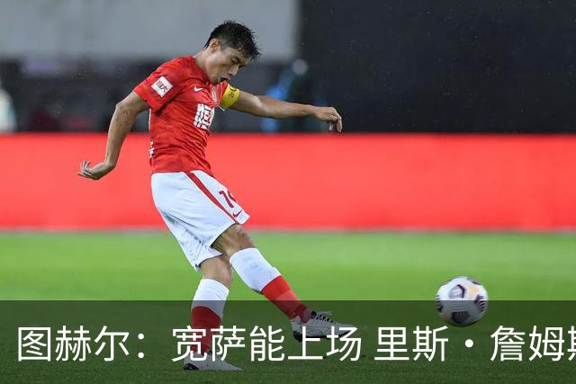图赫尔：宽萨能上场 里斯·詹姆斯还得评估 不会吃伟哥来应对高反