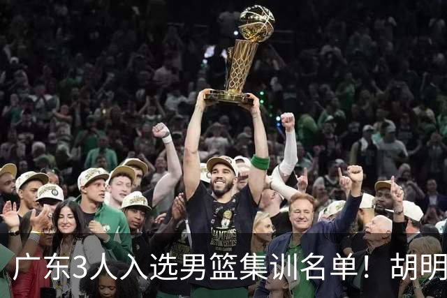 广东3人入选男篮集训名单！胡明轩徐杰遗憾落选，杜锋迎幸福的烦恼
