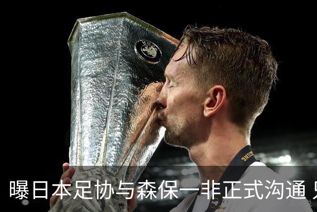 曝日本足协与森保一非正式沟通 只续约一年仅限亚洲杯